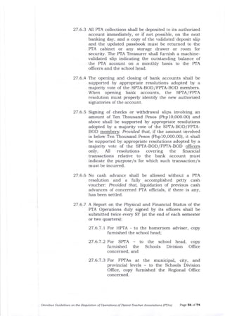 27.6.3 Nl PTA collections shall be deposited to its authorized
account immediately, or if not possible, on the next
banking day, and a copy of the validated deposit slip
and the updated passbook must be returned to the
PTA cabinet or zrny storage drawer or room for
security. The PTA Treasurer shall furnish a machine-
validated slip indicating the outstanding balance of
the PTA account on a monthly basis to the PTA
officers and the school head.
27.6.4 T}:.e opening and closing of bank accounts shall be
supported by appropriate resolutions adopted by a
majority vote of the SPTA-BOD/FPTA-BOD members.
When opening bank accounts, the SP/|A/ FPIA
resolution must properly identifu the new authorized
signatories of the account.
27.6.5 Signing of checks or withdrawal slips involving an
amount of Ten Thousand Pesos (Phpl0,OOO.OO) and
above shall be supported by appropriate resolutions
adopted by a majority vote of the SPTA-BOD/FPTA-
BOD members: Provided that, 1f the amount involved
is below Ten Thousand Pesos (Php1O,O0O.OO), it shall
be supported by appropriate resolutions adopted by a
majority vote of t}re SPTA-BOD/FPTA-BOD officers
only. Al1 resolutions covering the financial
transactions relative to the bank account must
indicate the purpose/s for which such transaction/ s
must be incurred.
27.6.6 No cash advance sha]l be allowed without a PTA
resolution and a fully accomplished petty cash
voucher: Prouided that, liquidation of previous cash
advances of concerned PTA oflicials, if there is any,
has been settled.
27.6.7 A Report on the Physical and Financial Status of the
PTA Operations duly signed by its oflicers shall be
submitted twice every SY (at tlle end of each semester
or two quarters):
27.6.7.1 For HPTA - to the homeroom adviser, copy
furnished the school head;
27 .6.7 .2 For SPTA - to the school head, copy
furnished the Schools Division Offrce
concerned; and
Otunibus Guidelines on the Requlation of Operatiotls of Pdrcnt-Teactler Associations (PTAS) Page 56 of 74
27.6.7.3 For FPTAs at the municipal, city, and
provincial levels - to the Schools Division
OIIice, copy furnished the Regional OIfice
concerned.
 