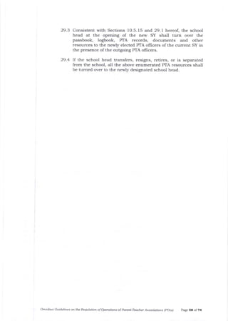 29.3 Consistent with Sections 10.5. 15 and 29.1 hereof, the school
head at the opening of the new SY shall turn over the
passbook, logbook, PTA records, documents and other
resources to the newly elected PTA ollicers of the current SY in
the presence of the outgoing PTA officers.
29.4 lf the school head transfers, resigns, retires, or is separated
from the school, a-11 the above enumerated PTA resources shall
be turned over to the newly designated school head.
Omnibus Guidelines oft th.e Resulation of Operatiofts of Pareftt-Teacher Associations (pTAs) page St of ?4
 