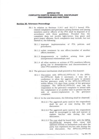 Section 30. Grievance Proceedings
3O. 1 In relation to Sections 1 1.8. I and 18.2.7 .l hereof, PTA-
related complaints and grievances atising between and among
members and/or ollicers of the PTA shall be disposed of in
accordance with these guidelines: Provided that, the
complaint does not involve light/minor, less grave and
grave/major offenses. Such complaints may include, but not
limited to, the following:
3O. 1. 1 improper implementation of PTA policies and
procedures;
3O. 1.2 unfaA treatment by one oflicer/member of another
ollicer/member;
3O.1.3 disagreements or conflicts arising from Poor
interPersonal relationshiPs; and
30. 1.4 all other matters or actions of PTA members/offrcers
giving rise to dissatisfaction and discontentment of
other PTA members/ oflicers.
3O.2 The grievance mechanism shall proceed in this manner:
3O.2.1 Discussion with SP/rA-GC/FPIA-GC. If the SPTA-
GC/FPTA-GC finds it necessary, it may set a
conference to a.llow the aggrieved party to present
his/her grievance orally to the SPTA-GC/ FPTA-GC
within lifteen (15) days from receipt of the grievance
complaint. The SPTA-GC/FPTA-GC may ask the
respondent in the grievance complaint to attend with
the complainant or at another date to present his/her
side or answer/ explanation to the grievance
complaint.
30.2.2 In the oral discussion, the following shall be observed:
30.2.2.1 The aggrieved party (and/or the respondent)
shall be Put at ease during the oral
discussion.
30.2.2.2 The aggrieved party (and/or the respondent)
shall be encouraged to talk and narrate or
explain his/her side during the oral
discussion.
30.2.2.3 The case shall be heard fully, with the SPTA-
GC/FPTA.GC Keeping their views and
opinions entirely to themselves until after ttre
party has explained his/her side during the
oral discussion. The SPTA-GC/FPTA-GC
Omftibus Guidelines on the Reqfurlior. of Opetation-s of Pareftt-Teacher Associatiotls (PTAsl Page 59 of 74
ARTICLE VIII
CONFLICTS/DISPUTE RF^SOLUTION, DISCPLINARY
PROCEEDINGS AND SANCTIONS
 