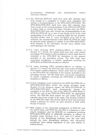 documentar5r, testimonial, real,
electronic evidence.
demonstrative, and/or
31.3 The SPTA-DC/FPIA-DC shall have sixty (60) calendar days
from receipt of a complaint to resolve such complaint and
submit a recommendation to the SPTA-BOD/FPIA-BOD. The
SPIA-BOD/FPTA-BOD shal1 have sixty (6O) calendar days
from receipt of the recommendation of the SPTA-DC/FPTA-DC
to either ratify or reverse the sarne: Prouided ,har, the SPTA-
BOD/FPTA-BOD may only reverse the recommendation of tJle
SPIA-DC/FPTA-DC by a vote of two-thirds (2131 of the total
membership of its BOD in a meeting called for the purpose:
Prouided further, that if such tu/o-thirds (2/3) vote is not
achieved, the recommendation of the SPrA-DC/FPTA-DC shall
be deemed totally adopted or rati{ied. If the SPTA-BOD/FPIA-
BOD member is the defendant, he/she must inhibit from
participating in the meeting.
3 1.4 In cases involving SPTA members/officers in relation to
Section 31.t hereot the school head may also mofu proprio
investigate PTA-related conflicts/ disputes, which shall then be
endorsed to the SPTA-BOD for resolution in the manner
provided in the preceding section. The SDS shall have
concurrent jurisdiction to resolve complaints involving the
SP|A-BOD or EXECOM members or oIficers.
3 1 .5 In cases involving FPTA members/officers in relation to
Section 3 I . t hereof, the SDS may also motu propio investigate
PTA-related conflicts/disputes, which sha-ll then be endorsed
to the FPIA-BOD for resolution in the marner provided in the
preceding section. The RD shall have concurrent jurisdiction
to resolve complaints involving the FPTA-BOD or EXECOM
members or oflicers.
31.6 If such complaint is not resolved by the SPTA-DC/FpTA-DC or
SPTA-BOD/FPTA-BOD within the period provided under
Section 31.3 for whatever reason, the SPTA-DC/FpTA-DC or
SPIA-BOD/FP/|A-BOD shatl automatically elevate the
complaint to the SDS (in case of the SPTA-DC/SpTA-BOD) or
the RD (in case of the FPTA-DC/FPTA-BOD), for appropriate
action. The SDS/RD shall resolve t}re case within sixty (60)
calendar days from receipt of the same. The decision rendered
by the SDS/RD under this section shall be frnal and executory
unless a petition for review on such decision is filed under
Section 43 hereof.
3t.7 With respect to the concurrent jurisdiction of SpIA-DC and
tlle school head, and FPTA-DC and SDS to commence a motu
propio complaint; and the SDS/RD on complaints involving
SPIA-BOD/FP|A-BOD or EXECOM members or offrcers as
provided under Sections 31.2, 31.4, and 31.5 hereof, the
exercise of one disciplining authority over the case shall
exclude the other disciplining authority with concurrent
jurisdiction from taking cognizance of aly case similar or
related thereto.
omnil,us Guideliftes ofl the Requlation of oper@tion-s of parent-Teach.er Associotions (prAs) page 62 ol 74
 