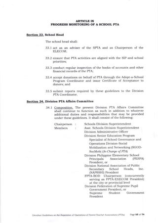 Section 33. School Head
The school head shall:
33. 1 act as an adviser of the SPTA ald as Chairperson of the
ELECOM;
33.2 ensure that PTA activities are aligned with the SIP and school
priorities;
33.3 conduct regular inspection of the books of accounts and other
frnancial records of the PTA;
33.4 accept donations on behalf of PTA through the Adopt-a-School
Program Coordinator and issue Certificate of Acceptance to
donors; and
33.5 submit reports required by these guidelines to the Division
PTA Coordinator.
Section 34. Division PTA Affairs Committee
34.1 Composition. The present Division PTA Alfairs Committee
shall continue to function as such in addition to whatever
additionat duties and responsibilities that may be provided
under these guidelines. It shall consist of the following:
Chairperson
Members
Schools Division Superintendent
Asst. Schools Division Superintendent
Division Administrative Offi cer
Division Senior Education Program
Specialist of School Governance and
Operations Division-Social
M obilization and Networking (SGOD-
SocMob) lln-Charge of PTAI
Division Philippine Elementary School
Principals Association (PESPA)
President, or
Division National Association of Public
Secondary School Heads, Inc.
(NAPSSHI) President
FPTA-BOD Chairperson (concurrently
serving as FPTA-EXECOM President)
at the city or provincial level
Division Federation of Supreme Pupil
Government President, or
Supreme Student Government
President
Omnibus Cuidelines otl the Re$tkltion of Operation-s of Parent-Teacher Associatians (PTAS) Page 6s of 74
ARTICLE f,X
PROGRESS MOMTORING OF A SCHOOL PTA
 