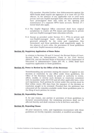 PIA member: Prouided fufiher, that disbursements against the
SPTA funds shall require the signature of at least two (2) PIA
oIlicers. In the absence of any applicable rule or until such
private and non-DepEd-managed basic education schools shall
have promulgated their own rules on the opening and
maintenance of a separate SPTA bank account, Section 27. I
hereof shall also apply.
41.5 The DepEd Regional Office concemed shall have original
jurisdiction to resolve afl PfA issues and disputes in private
and non-DepEd-managed basic education schools.
41.6 Except as provided under Section 41.1, PTAs in private and
non-DepEd-managed basic education schools shall be
governed primarily by the rules and regulations they
formulated, and these guidelines shall suppletorily apply. In
t1le absence of such rules, the provisions of these guidelines
alrd other DepEd issuances shall govern.
Section 42. Suppletory Application of Some Rules
In relation to Sections 30 and 31 hereof, the Revised Rules of Court,
Revised Rules on Administrative Cases in the Civil Service
(RRACCS), and the Revised Rules of Procedure of tJ e Department of
Education in Administrative Cases (DO 49, s. 2006) shall have
suppletory application to these guidelines.
Section 43. Power to Rewlew by the Office ofthe Secretary
Notwithstanding any provision stating the manner of appea-l on any
decision or resolution by any oflice under these guidelines, the
Office of the Secretar5r retains its power or authority to review,
alfirm, modify, or reverse such decision or resolution consistent
with its mandate under RA 9155 and all other applicable laws, rules
and regulations. Such petition for review under this section must be
filed within ninety (9O) days from the issuance of the decision or
resolution sought to be reviewed: Prouided that, the petitioner has
exhausted all the remedies available under these guidelines prior to
the filing of such peLition for review.
Sectioa 44. Separability Clause
If, for any reason, any portion or provision of these guidelines is
declared unconstitutional, the remaining provisions shall not be
ailected thereby ald sha-ll continue to be in full force and effect.
Section 45. Repealing Clause
All prior issuances, rules, and regulations inconsistent with these
guidelines are hereby repealed, rescinded, or modified accordingly.
Omnibus Guideliftes oft the Reqllation of Operatioas of Parent-Teacher Associrtions IPTAd Paee 70 of 74
 