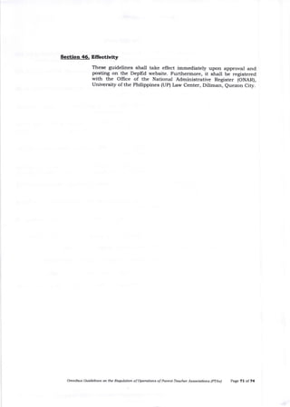 Sectlon 46. Effectlvlty
These guidelines shall take effect immediately upon approval and
posting on the DepEd website. Furthermore, it shall be registered
with the Office of the National Administrative Register (ONAR),
Universig of the Philippines (UP) Law Center, Diliman, euezon City.
Om^ibls Gt idelines on the Rerylation oforyntions of Paznt-Teacher /qssoobrbns fPfAsl P^ge 7l of 74
 