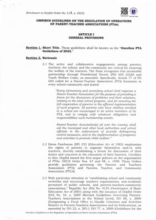 OMNIBUS GIIIDELIITES ON THE RBGUI,ATION OF OPERATIONS
OF PARENT-TEACHER ASSOCIATIONS (PTAsl
ARTICLE I
GENERAL PROVISIONS
Sectlolt 1. Short Title. These guidelines shal1 be known as the "Omnibus PfA
Guldellnes of 2022;'
Sectioa 2. Ratiorale
2.1 Tl:^e active and collaborative engagements arnong pa.rents,
teachers, the school, and the community are critical for ensuring
the welfare of the learners. The State recognizes this invaluable
partnership through Presidential Decree (PD) 6O3 (Child and
Youth Welfare Code), as amended. Specifica1ly, Article 77 of PD
6O3 called for a Parent-Teacher Association (PTA) formation in
every school community and stated:
"Euery elementary and seandary school shall organize a
Parent-Teacher Association for the purpose of prouiding a
forum for the disanssion of problems and their solutions,
relating to the total school program, and for ensuing the
full aoperation of parents in tlLe elficient implementation
of such program. All parents uho haue children enrolled
in a school are encouraged to be actiue members of its
PTA, and to complg with uthateuer obligations and
responsibilities such membership entails.
Parent-Teacher Associationlsl all ouer the country shall
aid the municipal and other local authorities and school
officials in the enforcement of juuenile delinquencg
control measures, and in the implementotion of programs
and actiuities to promote child welfare."
2.2 Batas Pambansa IBP 232 (Education Act of 1982) emphasizes
the rights of parents to organize themselves arrd/or with
teachers, thereby establishing a forum for discussion of their
duties and concerns in the education of their learners. Corollary
to this, DepEd issued the first major policies on the organization
of PTAs: DECS Order Nos. 67 and 98, s. 1998. These Orders
provide guidelines governing the Parents and Teachers
Association (PTA) and Parents, Teacher, ald Community
Association (PTCA).
2.3 With particular attention in "establishing school and community
networks and encourage teachers organizations, non-academic
personnel of public schools, and parents-teachers-community
associations," Republic Act (RA) No. 9155 (Governance of Basic
Education Act of 2001) along with the issua,nce of DepEd Order
(DO) No. 54, s. 2OO9 (Revised Guidelines Governing Parents-
Teachers Associations at the School Level); DO 58, s. 2OO9
(Designating a Focal Office to Handle Concems and Activities
Relative to Parents-Teachers Associations and its Federations), as
amended by DO 22, s. 2O11; DO 77, s. 2009 (Guidelines for the
Omnibus Guidelines oft the Regulation of operatiot* oi Parent-Teacher Associations (PTAS)
(Enclosure to DepEd Order No. _, s. 2022],
 