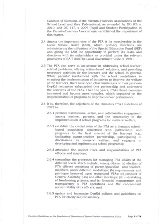 Conduct of Elections of the Pa-rents-Teachers Associations at the
School Levei and their Federations), as amended by DO 83, s.
2O1O; and DO 117, s. 2OO9 (Pupil and Student Participation in
the Parents-Teachers Associations) established the importance of
this matter.
2.4 Among the important roles of the PTA is its membership in the
Loca-l School Board (LSB), which primarl' functions are
administering the utilization of the Special Education Fund (SEF)
and giving the LSB the opportunity to perform its tasks and
directives with its stakeholders as provided under tl:e relevant
pror-isions of RA 7160 (The Local Government Code of 1991).
2.5 The PTA can serve as an avenue in addressing school-learner-
related problems, ollering action-based solutions, and providing
necessary activities for the learners and the school in general.
While parents' involvement with the school contributes to
ensuring the implementation of initiatives to improve the welfare
ofthe learners, there have been clear limitations on how previous
DepEd issuances safeguarded this partnership and addressed
the concerns of the PTAs. Over the years, PTA-related concerns
increased and became more complex, which impacted on the
implementation of programs to improve learner performance.
2.6 It is, therefore, the objectives of the Omnibus PTA Guidelines of
2022 to:
2.6. I promote harmonious, active, and collaborative engagement
among teachers, parents, and the community in t1le
implementation of school progr€rms for learners' welfare;
2.6.2 establish the crucial roles of the PTA as a dynamic school-
based association concerned with partnership and
programs for the best interest of the learners (e.g.,
facilitating parent-teacher partnership, participating in
discussions for learners' welfare, and engaging in
developing and implementing school progams):
2.6.3 articulate the distinct roles arrd responsibilities of PIA
oflicers and members;
2.6.4
2.6.5
streamline the processes for managing PTA affairs at the
dillerent levels which include, among others: (a) election of
PTA ollicers consisting of parent/guardial- and teacher-
members under different modalities; (b) requirements and
privileges bestowed upon recognized PTAs; (c) conduct of
General Assembly (GA) and other meetings; (d) undertaking
of fundraising projects; and (e) financial management and
transparency of PTA operations and the concomitant
accountability of its olficers; and
update and harmonize DepEd policies and guidelines on
PTA for clarity and consistency.
Otunibus Guidelines on the Reqllation of Operations of Parcit-Teacl@r Associatiofts (PTAS) PaEe 2 of 74
 