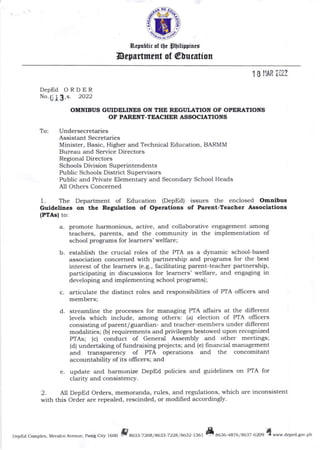 "{.%
i$""j
l&elubtic of tb. pbilispirct
Depertment of @lucstion
DepEd
No.,
ORDER
s. 2O22
OMNIBUS GI'IDELINES ON THE REGI'LATION OF OPERATIONS
OF PARENT-TEACHER ASSOCIATIONS
To: Undersecretaries
Assistant Secretaries
Minister, Basic, Higher and Technical Education, BARMM
Bureau and Service Directors
Regional Directors
Schools Division Superintendents
Public Schools District Supervisors
Public and Private Elementary and Secondary School Heads
All Others Concerned
1. The Department of Education (DepEd) issues the enclosed Omaibug
Guldellaes on tte Regulatioa of Operatlons of Parent-Teacher Associations
IPI/tsl to:
a. promote harmonious, active, and collaborative engagement among
teachers, parents, and the community in the implementation of
school programs for learners' welfare;
b. estabtsh the crucial roles of the PTA as a dynamic school-based
association concerned with partnership and programs for the best
interest of the learners (e.g., facilitating parent-teacher partnership,
participating in discussions for learners' welfare, and engaging in
developing and implementing school programs) ;
c. articulate the distinct roles and responsibilities of PTA olfrcers and
members;
d. streamline tlte processes for managing PTA affairs at the different
levels which include, among others: (a) election of PTA officers
consisting of parent/guardian- and teacher-members under different
modalities; (b) requirements and privileges bestowed upon recognized
PTAs; (c) conduct of General Assembly and other meetings;
(d) undertaking of fundraising projects; and (e) frnancial management
and transparency of PTA operations and the concomitalt
accountability of its ollicers; and
e. update and harmonize DepEd policies and guidelines on PTA for
clarity and consistency.
2. A11 DepEd Orders, memoranda, rules, and regulations, which are inconsistent
with this Order are repealed, rescinded, or modified accordingly.
DepEd Complex, Meralco Avenue, Pasig City l600 3a633-7 2Oa/ A633-7 22a / 4632 - t 36 | t a636-4A76 / A$7 6209
qwww.deped.gov.ph
,
 