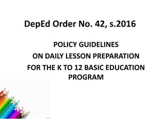 DepEd Order No. 42, s.2016
POLICY GUIDELINES
ON DAILY LESSON PREPARATION
FOR THE K TO 12 BASIC EDUCATION
PROGRAM
 