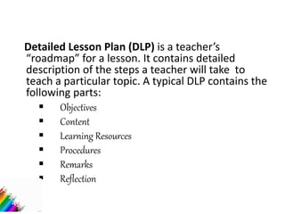 Detailed Lesson Plan (DLP) is a teacher’s
“roadmap” for a lesson. It contains detailed
description of the steps a teacher will take to
teach a particular topic. A typical DLP contains the
following parts:
 Objectives
 Content
 Learning Resources
 Procedures
 Remarks
 Reflection
 