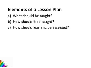 Elements of a Lesson Plan
a) What should be taught?
b) How should it be taught?
c) How should learning be assessed?
 