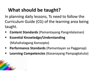 What should be taught?
In planning daily lessons, Ts need to follow the
Curriculum Guide (CG) of the learning area being
taught.
 Content Standards (Pamantayang Pangnilalaman)
 Essential Knowledge/Understanding
(Mahahalagang Konsepto)
 Performance Standards (Pamantayan sa Pagganap)
 Learning Competencies (Kasanayang Pampagkatuto)
 