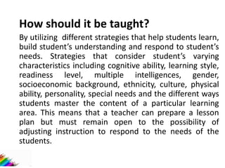 How should it be taught?
By utilizing different strategies that help students learn,
build student’s understanding and respond to student’s
needs. Strategies that consider student’s varying
characteristics including cognitive ability, learning style,
readiness level, multiple intelligences, gender,
socioeconomic background, ethnicity, culture, physical
ability, personality, special needs and the different ways
students master the content of a particular learning
area. This means that a teacher can prepare a lesson
plan but must remain open to the possibility of
adjusting instruction to respond to the needs of the
students.
 