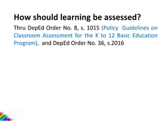 How should learning be assessed?
Thru DepEd Order No. 8, s. 1015 (Policy Guidelines on
Classroom Assessment for the K to 12 Basic Education
Program), and DepEd Order No. 36, s.2016
 