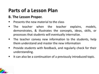 Parts of a Lesson Plan
B. The Lesson Proper.
 Presents the new material to the class
 The teacher when the teacher explains, models,
demonstrates, & illustrates the concepts, ideas, skills, or
processes that students will eventually internalize.
 The teacher convey new information to the students, help
them understand and master the new information
 Provide students with feedback, and regularly check for their
understanding.
 It can also be a continuation of a previously introduced topic.
 