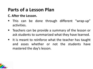 Parts of a Lesson Plan
C. After the Lesson.
 This can be done through different “wrap-up”
activities.
 Teachers can be provide a summary of the lesson or
ask students to summarized what they have learned.
 It is meant to reinforce what the teacher has taught
and asses whether or not the students have
mastered the day’s lesson.
 