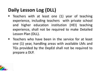 Daily Lesson Log (DLL)
 Teachers with at least one (1) year of teaching
experience, including teachers with private school
and higher education institution (HEI) teaching
experience, shall not be required to make Detailed
Lesson Plan (DLL).
 Teachers who have been in the service for at least
one (1) year, handling areas with available LMs and
TGs provided by the DepEd shall not be required to
prepare a DLP.
 
