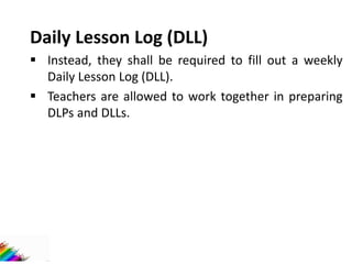 Daily Lesson Log (DLL)
 Instead, they shall be required to fill out a weekly
Daily Lesson Log (DLL).
 Teachers are allowed to work together in preparing
DLPs and DLLs.
 