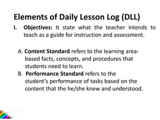 Elements of Daily Lesson Log (DLL)
I. Objectives: It state what the teacher intends to
teach as a guide for instruction and assessment.
A. Content Standard refers to the learning area-
based facts, concepts, and procedures that
students need to learn.
B. Performance Standard refers to the
student’s performance of tasks based on the
content that the he/she knew and understood.
 