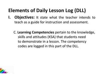 Elements of Daily Lesson Log (DLL)
I. Objectives: It state what the teacher intends to
teach as a guide for instruction and assessment.
C. Learning Competencies pertain to the knowledge,
skills and attitudes (KSA) that students need
to demonstrate in a lesson. The competency
codes are logged in this part of the DLL.
 