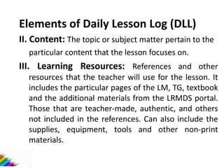 Elements of Daily Lesson Log (DLL)
II. Content: The topic or subject matter pertain to the
particular content that the lesson focuses on.
III. Learning Resources: References and other
resources that the teacher will use for the lesson. It
includes the particular pages of the LM, TG, textbook
and the additional materials from the LRMDS portal.
Those that are teacher-made, authentic, and others
not included in the references. Can also include the
supplies, equipment, tools and other non-print
materials.
 