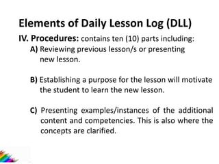 Elements of Daily Lesson Log (DLL)
IV. Procedures: contains ten (10) parts including:
A) Reviewing previous lesson/s or presenting
new lesson.
B) Establishing a purpose for the lesson will motivate
the student to learn the new lesson.
C) Presenting examples/instances of the additional
content and competencies. This is also where the
concepts are clarified.
 