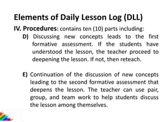 Elements of Daily Lesson Log (DLL)
IV. Procedures: contains ten (10) parts including:
D) Discussing new concepts leads to the first
formative assessment. If the students have
understood the lesson, the teacher proceed to
deepening the lesson. If not, then reteach.
E) Continuation of the discussion of new concepts
leading to the second formative assessment that
deepens the lesson. The teacher can use pair,
group, and team work to help students discuss
the lesson among themselves.
 
