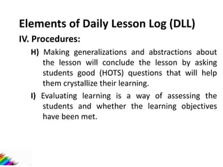 Elements of Daily Lesson Log (DLL)
IV. Procedures:
H) Making generalizations and abstractions about
the lesson will conclude the lesson by asking
students good (HOTS) questions that will help
them crystallize their learning.
I) Evaluating learning is a way of assessing the
students and whether the learning objectives
have been met.
 