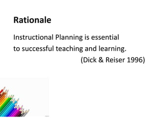 Rationale
Instructional Planning is essential
to successful teaching and learning.
(Dick & Reiser 1996)
 