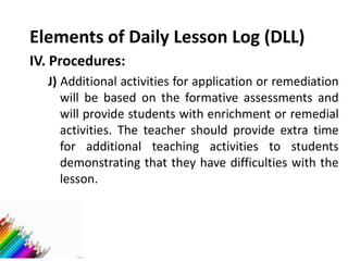 Elements of Daily Lesson Log (DLL)
IV. Procedures:
J) Additional activities for application or remediation
will be based on the formative assessments and
will provide students with enrichment or remedial
activities. The teacher should provide extra time
for additional teaching activities to students
demonstrating that they have difficulties with the
lesson.
 