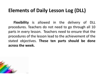 Elements of Daily Lesson Log (DLL)
Flexibility is allowed in the delivery of DLL
procedures. Teachers do not need to go through all 10
parts in every lesson. Teachers need to ensure that the
procedures of the lesson lead to the achievement of the
stated objectives. These ten parts should be done
across the week.
 