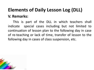 Elements of Daily Lesson Log (DLL)
V. Remarks:
This is part of the DLL in which teachers shall
indicate special cases including but not limited to
continuation of lesson plan to the following day in case
of re-teaching or lack of time, transfer of lesson to the
following day in cases of class suspension, etc.
 