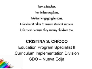 I am a teacher.
I write lesson plans.
I deliver engaging lessons.
I do what it takes to ensure student success.
I do these because they are my children too.
CRISTINA S. CHIOCO
Education Program Specialist II
Curriculum Implementation Division
SDO – Nueva Ecija
 