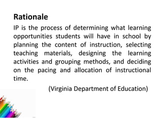 Rationale
IP is the process of determining what learning
opportunities students will have in school by
planning the content of instruction, selecting
teaching materials, designing the learning
activities and grouping methods, and deciding
on the pacing and allocation of instructional
time.
(Virginia Department of Education)
 