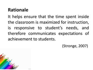 Rationale
It helps ensure that the time spent inside
the classroom is maximized for instruction,
is responsive to student’s needs, and
therefore communicates expectations of
achievement to students.
(Stronge, 2007)
 