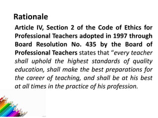 Rationale
Article IV, Section 2 of the Code of Ethics for
Professional Teachers adopted in 1997 through
Board Resolution No. 435 by the Board of
Professional Teachers states that “every teacher
shall uphold the highest standards of quality
education, shall make the best preparations for
the career of teaching, and shall be at his best
at all times in the practice of his profession.
 