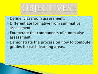  Define classroom assessment.
 Differentiate formative from summative
assessment.
 Enumerate the components of summative
assessment.
 Demonstrate the process on how to compute
grades for each learning areas.
 