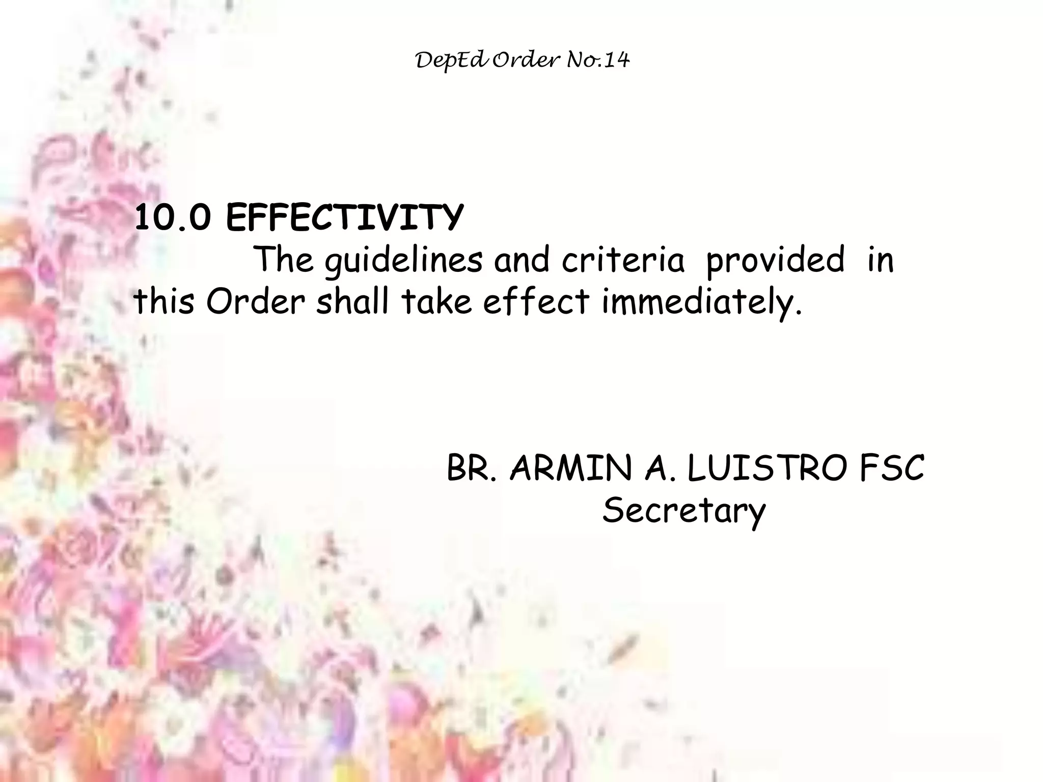 DepEd Order No.14
10.0 EFFECTIVITY
The guidelines and criteria provided in
this Order shall take effect immediately.
BR. ARMIN A. LUISTRO FSC
Secretary
 