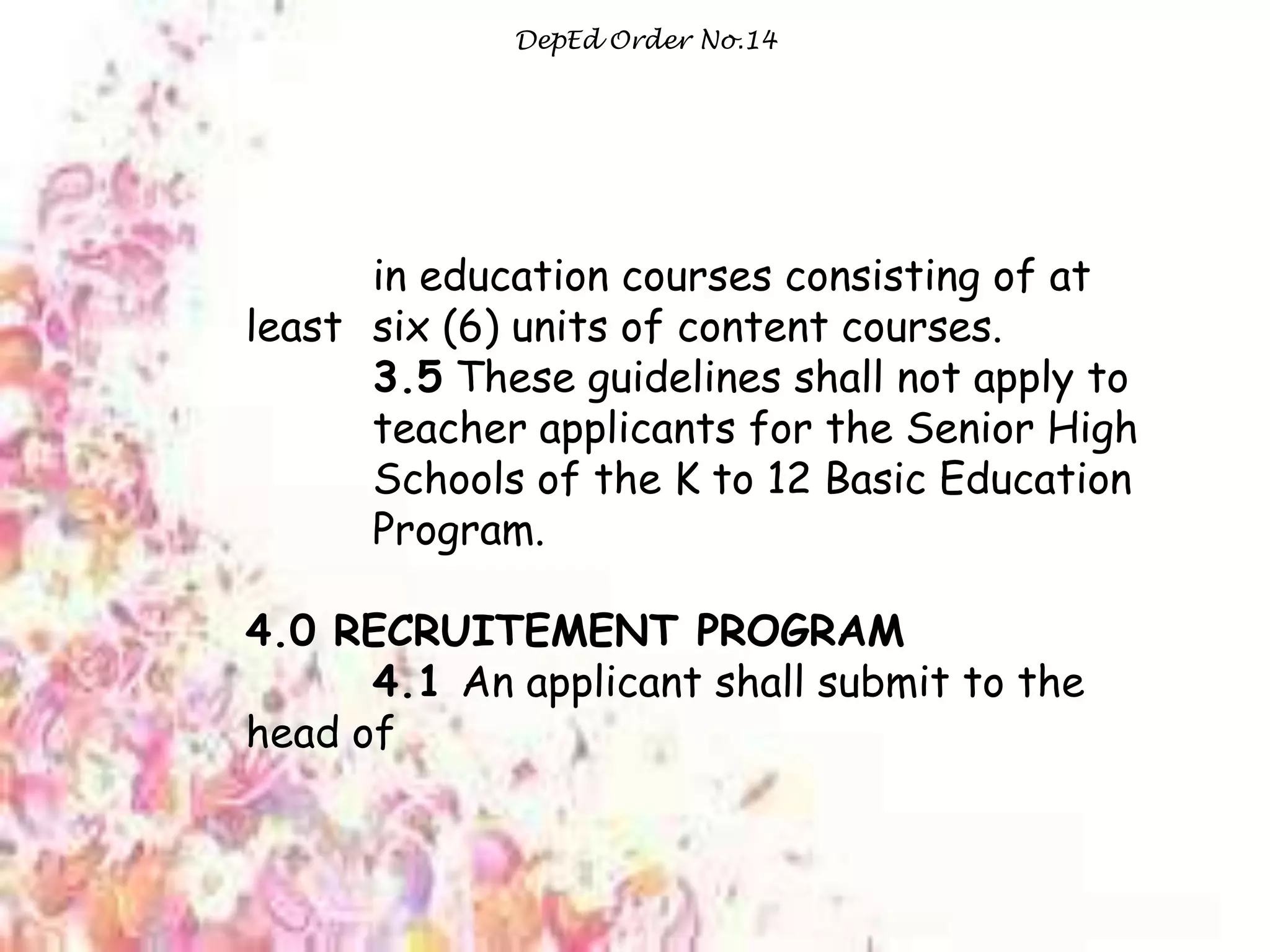DepEd Order No.14
in education courses consisting of at
least six (6) units of content courses.
3.5 These guidelines shall not apply to
teacher applicants for the Senior High
Schools of the K to 12 Basic Education
Program.
4.0 RECRUITEMENT PROGRAM
4.1 An applicant shall submit to the
head of
 