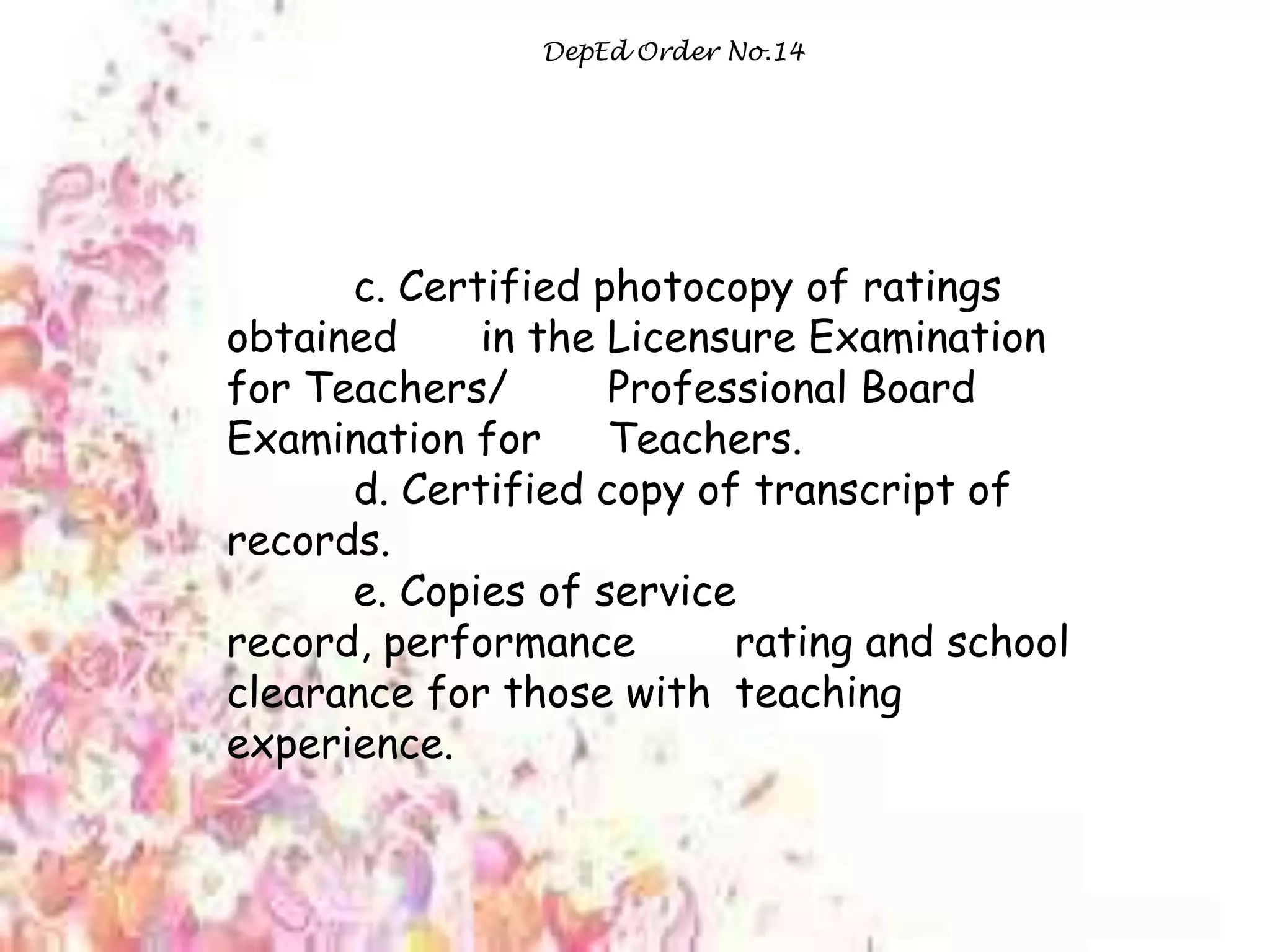 DepEd Order No.14
c. Certified photocopy of ratings
obtained in the Licensure Examination
for Teachers/ Professional Board
Examination for Teachers.
d. Certified copy of transcript of
records.
e. Copies of service
record, performance rating and school
clearance for those with teaching
experience.
 
