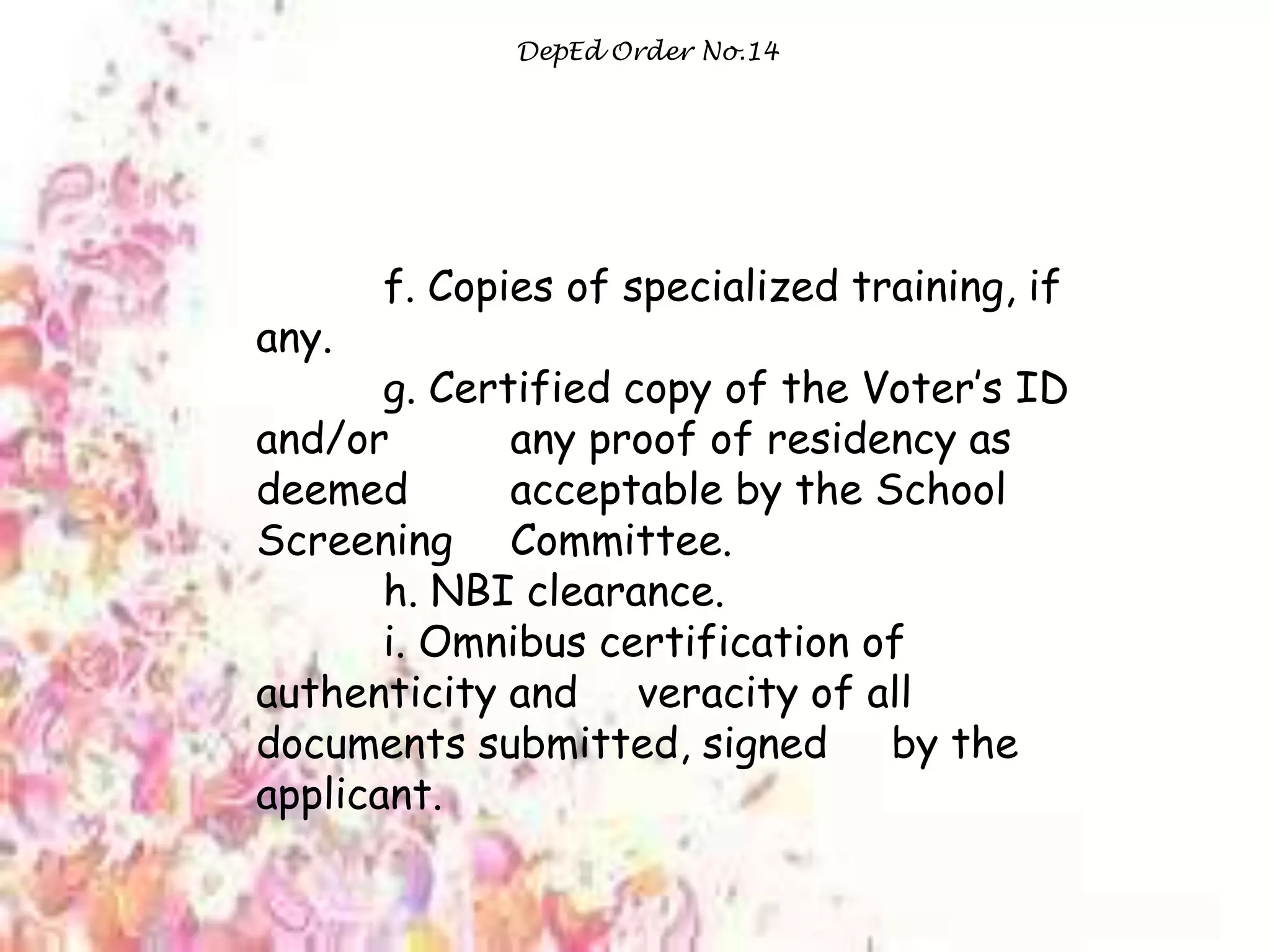DepEd Order No.14
f. Copies of specialized training, if
any.
g. Certified copy of the Voter‟s ID
and/or any proof of residency as
deemed acceptable by the School
Screening Committee.
h. NBI clearance.
i. Omnibus certification of
authenticity and veracity of all
documents submitted, signed by the
applicant.
 