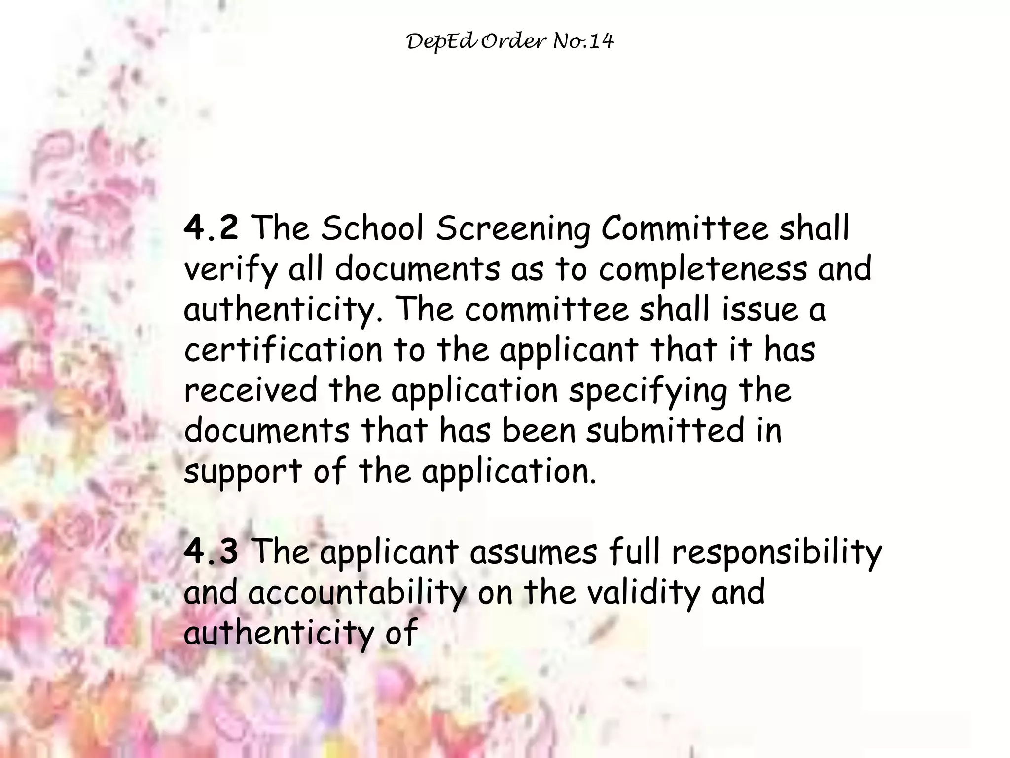 DepEd Order No.14
4.2 The School Screening Committee shall
verify all documents as to completeness and
authenticity. The committee shall issue a
certification to the applicant that it has
received the application specifying the
documents that has been submitted in
support of the application.
4.3 The applicant assumes full responsibility
and accountability on the validity and
authenticity of
 
