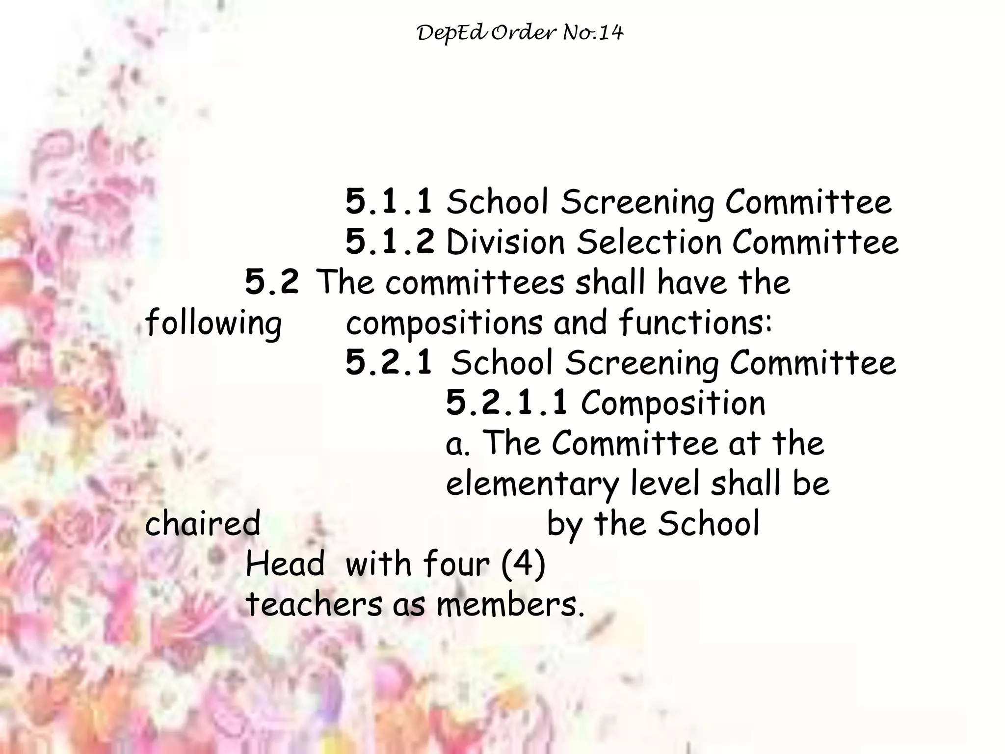 DepEd Order No.14
5.1.1 School Screening Committee
5.1.2 Division Selection Committee
5.2 The committees shall have the
following compositions and functions:
5.2.1 School Screening Committee
5.2.1.1 Composition
a. The Committee at the
elementary level shall be
chaired by the School
Head with four (4)
teachers as members.
 