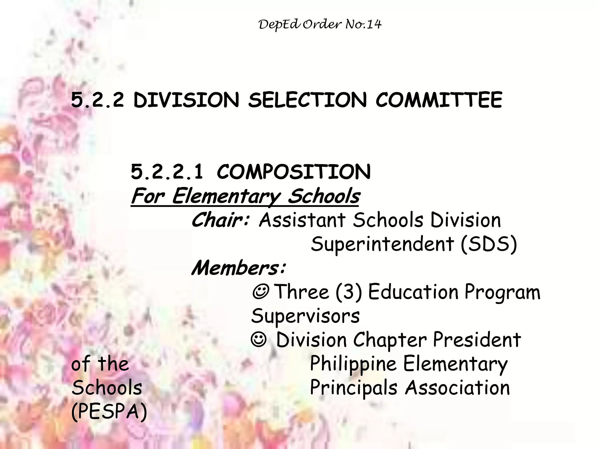 DepEd Order No.14
5.2.2 DIVISION SELECTION COMMITTEE
5.2.2.1 COMPOSITION
For Elementary Schools
Chair: Assistant Schools Division
Superintendent (SDS)
Members:
 Three (3) Education Program
Supervisors
 Division Chapter President
of the Philippine Elementary
Schools Principals Association
(PESPA)
 