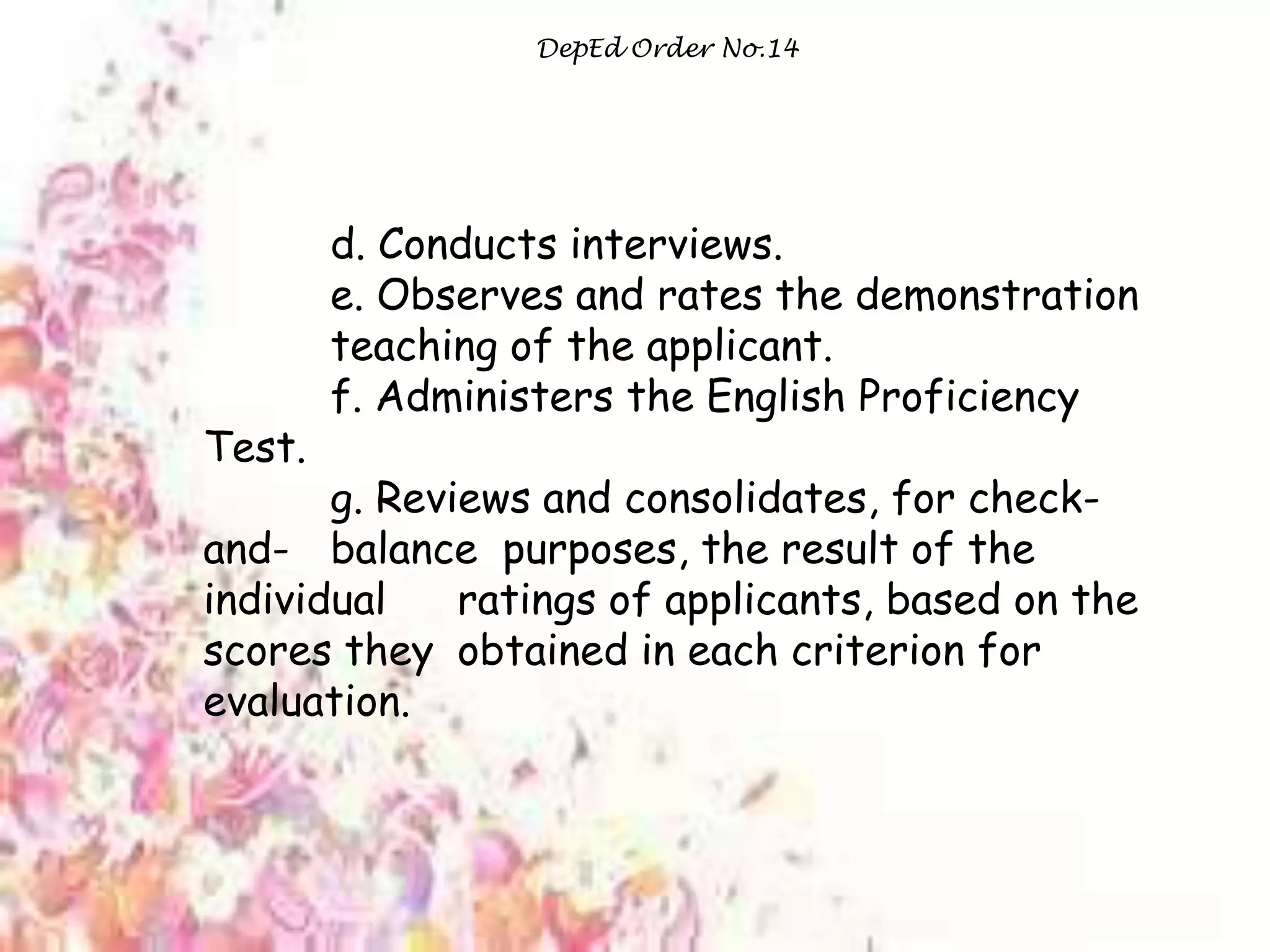 DepEd Order No.14
d. Conducts interviews.
e. Observes and rates the demonstration
teaching of the applicant.
f. Administers the English Proficiency
Test.
g. Reviews and consolidates, for check-
and- balance purposes, the result of the
individual ratings of applicants, based on the
scores they obtained in each criterion for
evaluation.
 