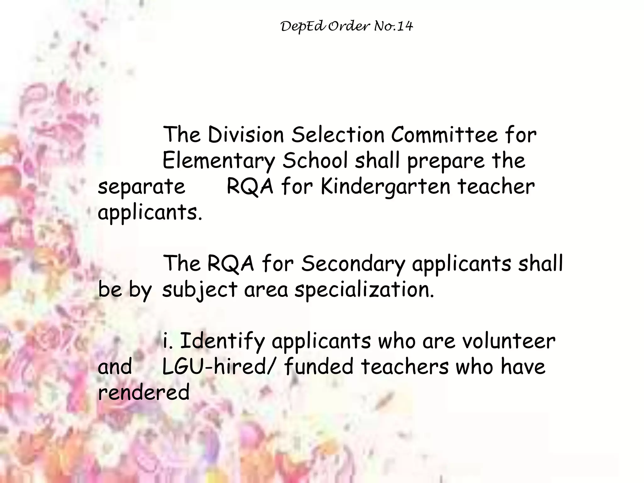 DepEd Order No.14
The Division Selection Committee for
Elementary School shall prepare the
separate RQA for Kindergarten teacher
applicants.
The RQA for Secondary applicants shall
be by subject area specialization.
i. Identify applicants who are volunteer
and LGU-hired/ funded teachers who have
rendered
 