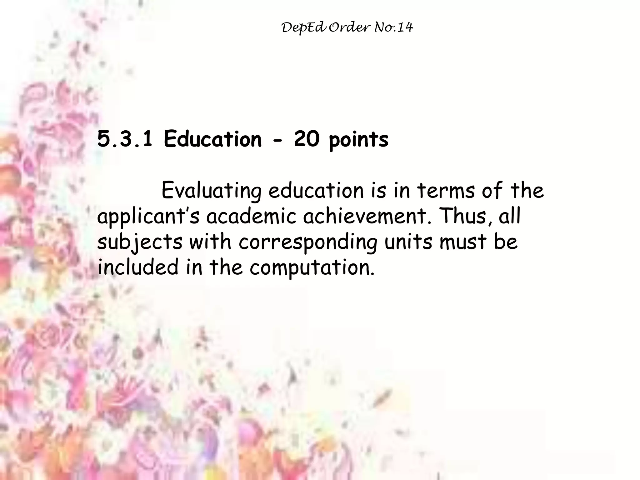 DepEd Order No.14
5.3.1 Education - 20 points
Evaluating education is in terms of the
applicant‟s academic achievement. Thus, all
subjects with corresponding units must be
included in the computation.
 