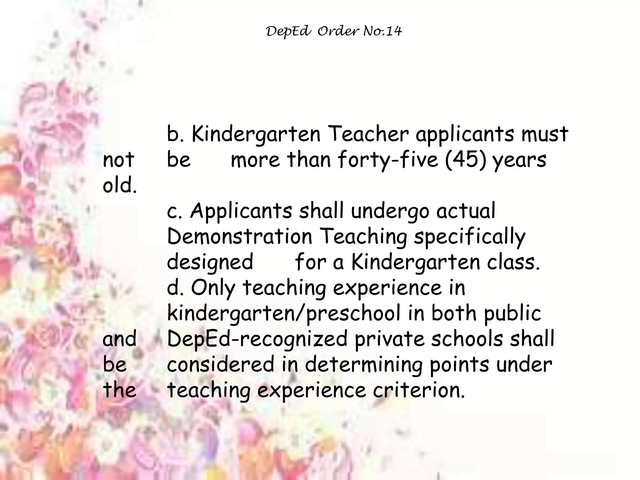 DepEd Order No.14
b. Kindergarten Teacher applicants must
not be more than forty-five (45) years
old.
c. Applicants shall undergo actual
Demonstration Teaching specifically
designed for a Kindergarten class.
d. Only teaching experience in
kindergarten/preschool in both public
and DepEd-recognized private schools shall
be considered in determining points under
the teaching experience criterion.
 
