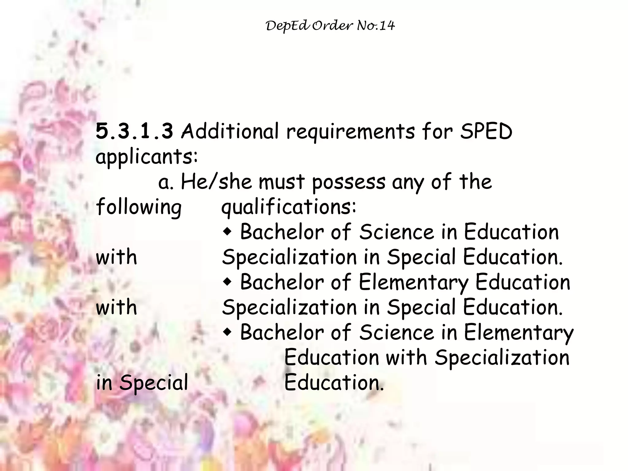 DepEd Order No.14
5.3.1.3 Additional requirements for SPED
applicants:
a. He/she must possess any of the
following qualifications:
 Bachelor of Science in Education
with Specialization in Special Education.
 Bachelor of Elementary Education
with Specialization in Special Education.
 Bachelor of Science in Elementary
Education with Specialization
in Special Education.
 