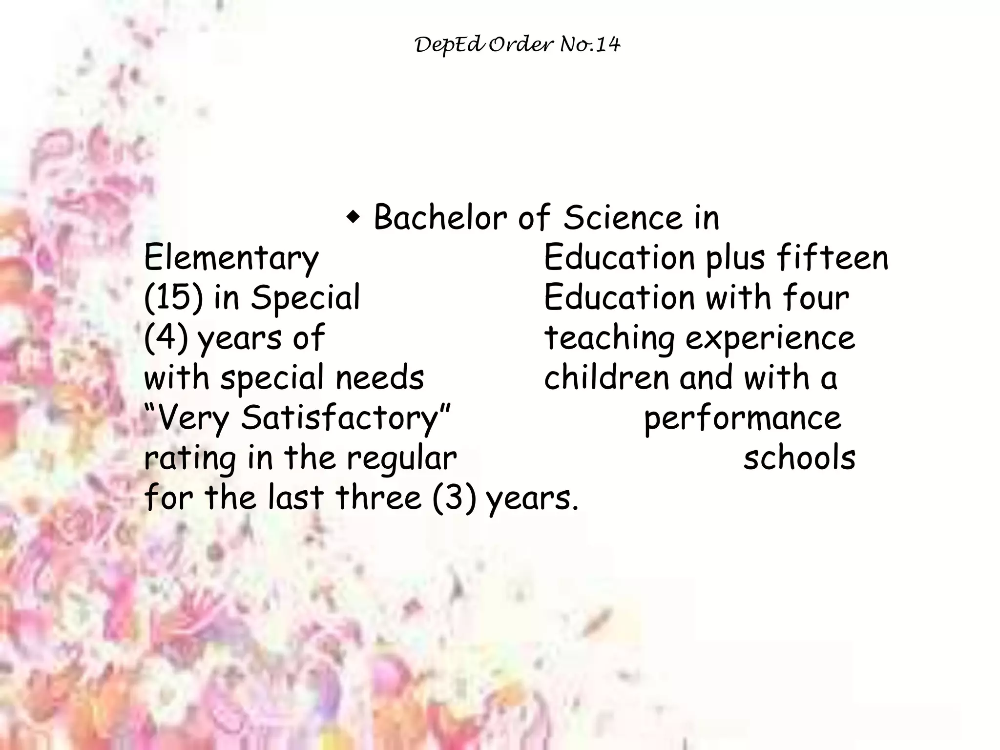 tea
DepEd Order No.14
 Bachelor of Science in
Elementary Education plus fifteen
(15) in Special Education with four
(4) years of teaching experience
with special needs children and with a
“Very Satisfactory” performance
rating in the regular schools
for the last three (3) years.
 