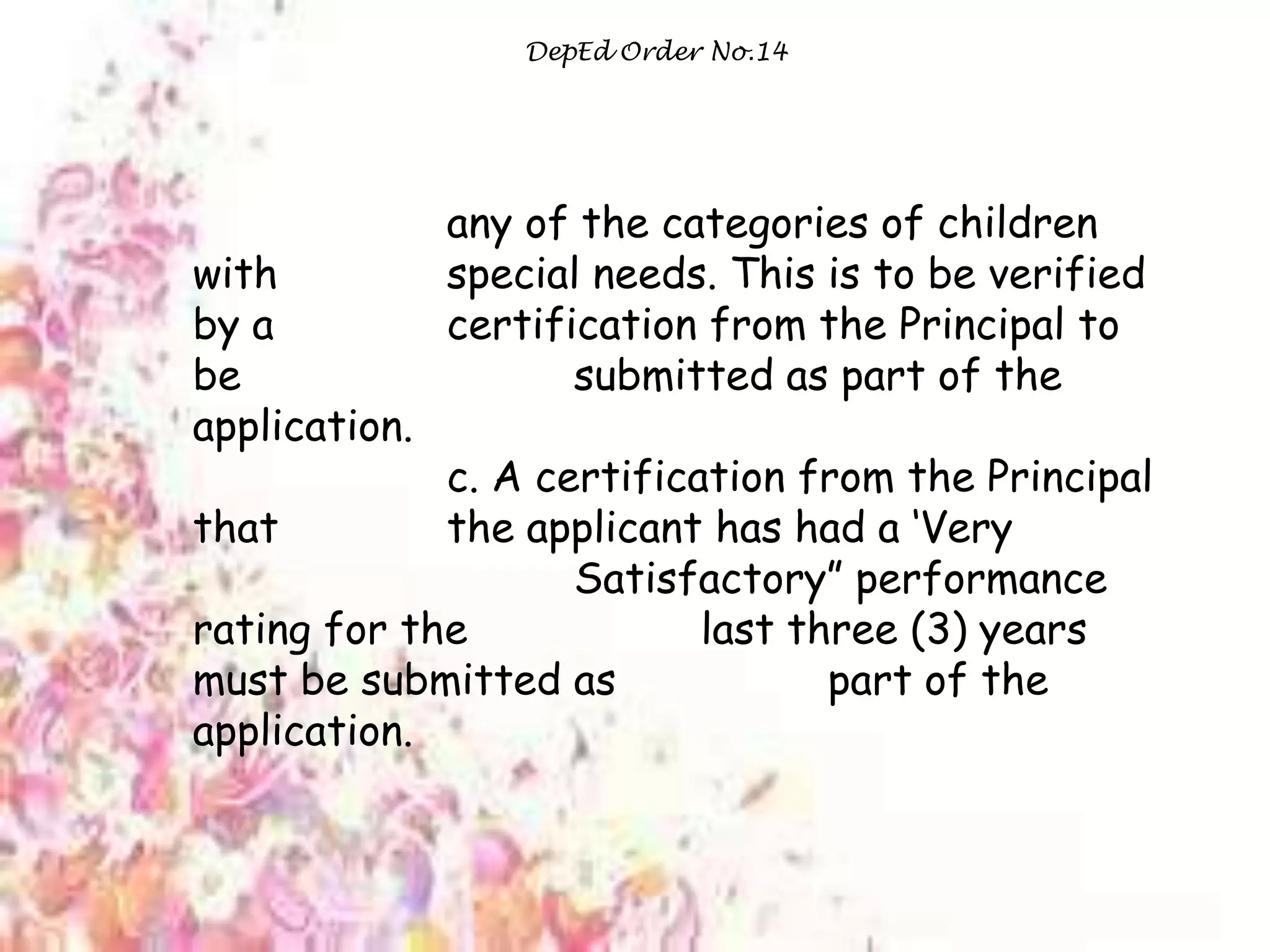 DepEd Order No.14
any of the categories of children
with special needs. This is to be verified
by a certification from the Principal to
be submitted as part of the
application.
c. A certification from the Principal
that the applicant has had a „Very
Satisfactory” performance
rating for the last three (3) years
must be submitted as part of the
application.
 