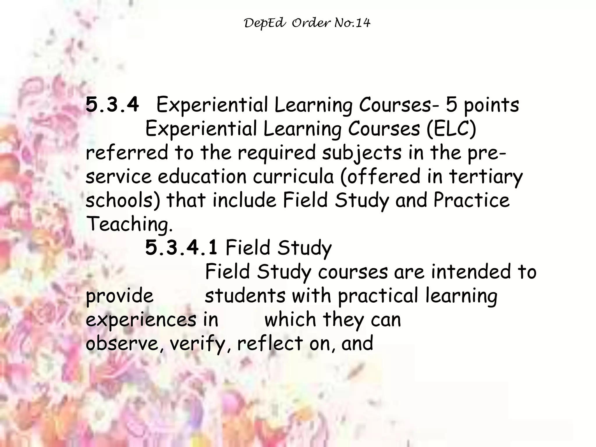 DepEd Order No.14
5.3.4 Experiential Learning Courses- 5 points
Experiential Learning Courses (ELC)
referred to the required subjects in the pre-
service education curricula (offered in tertiary
schools) that include Field Study and Practice
Teaching.
5.3.4.1 Field Study
Field Study courses are intended to
provide students with practical learning
experiences in which they can
observe, verify, reflect on, and
 
